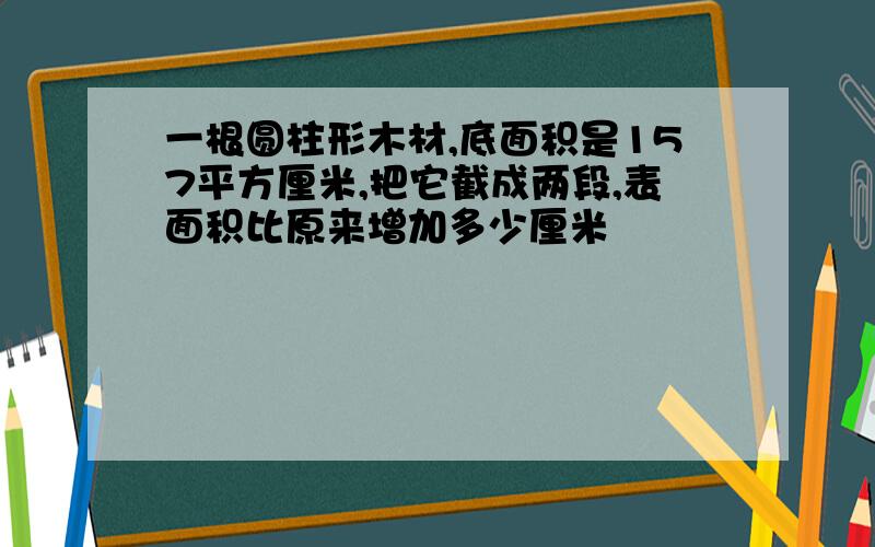 一根圆柱形木材,底面积是157平方厘米,把它截成两段,表面积比原来增加多少厘米