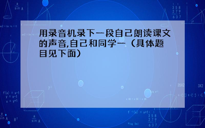 用录音机录下一段自己朗读课文的声音,自己和同学一（具体题目见下面）