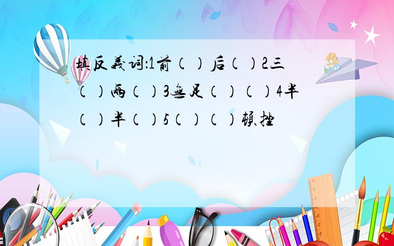 填反义词：1前（）后（）2三（）两（）3无足（）（）4半（）半（）5（）（）顿挫