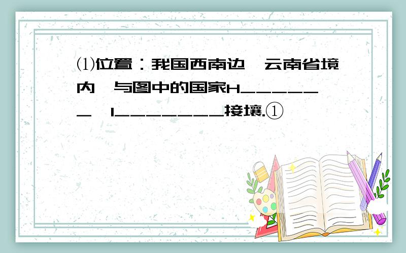 ⑴位置：我国西南边陲云南省境内,与图中的国家H______,I_______接壤.①