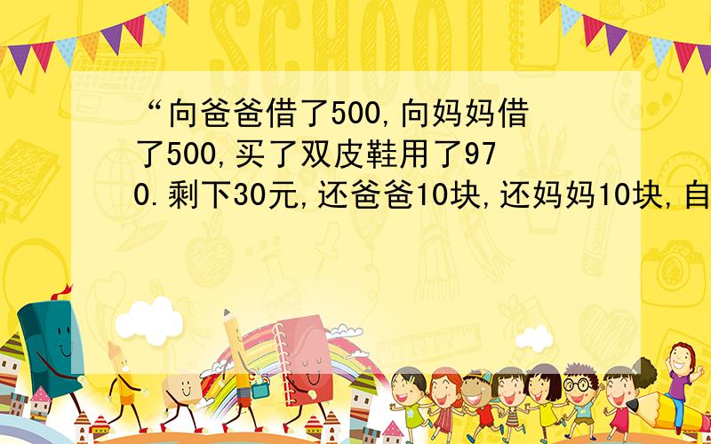 “向爸爸借了500,向妈妈借了500,买了双皮鞋用了970.剩下30元,还爸爸10块,还妈妈10块,自己剩下了10