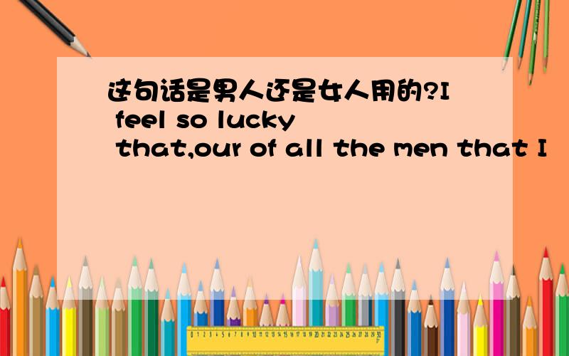 这句话是男人还是女人用的?I feel so lucky that,our of all the men that I