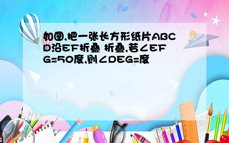 如图,把一张长方形纸片ABCD沿EF折叠 折叠,若∠EFG=50度,则∠DEG=度