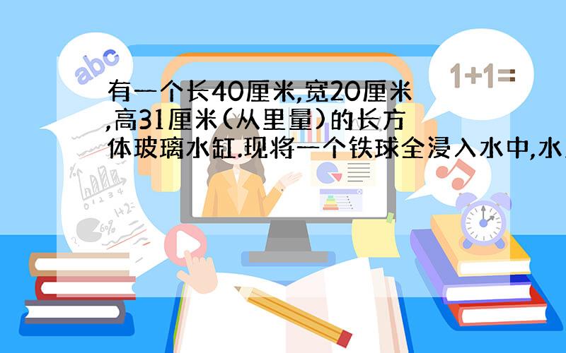 有一个长40厘米,宽20厘米,高31厘米(从里量)的长方体玻璃水缸.现将一个铁球全浸入水中,水上升2.5厘米,铁