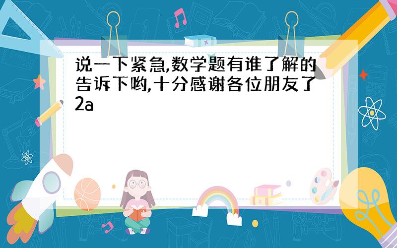 说一下紧急,数学题有谁了解的告诉下哟,十分感谢各位朋友了2a