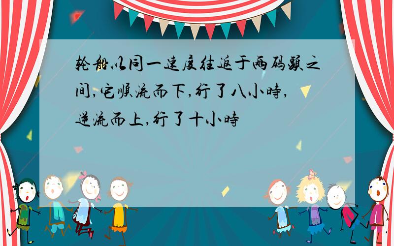 轮船以同一速度往返于两码头之间,它顺流而下,行了八小时,逆流而上,行了十小时