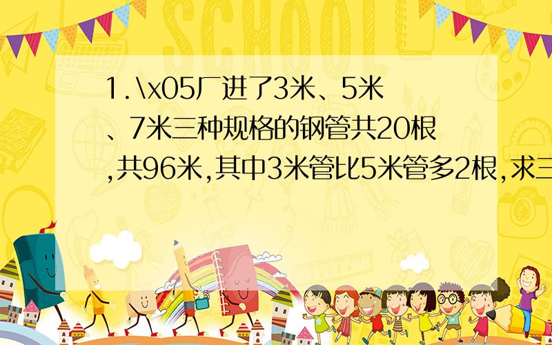 1.\x05厂进了3米、5米、7米三种规格的钢管共20根,共96米,其中3米管比5米管多2根,求三种管子各多少根?