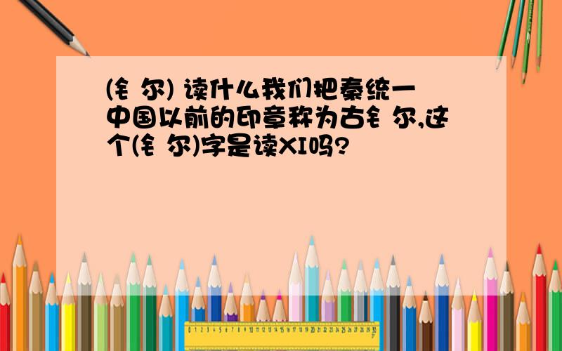 (钅尔) 读什么我们把秦统一中国以前的印章称为古钅尔,这个(钅尔)字是读XI吗?