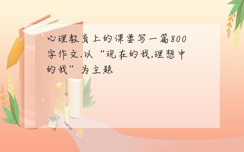 心理教育上的课要写一篇800字作文.以“现在的我,理想中的我”为主题