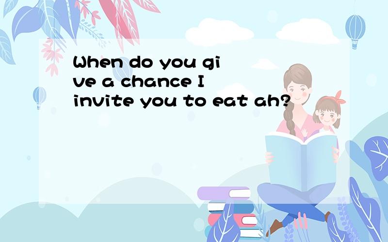 When do you give a chance I invite you to eat ah?