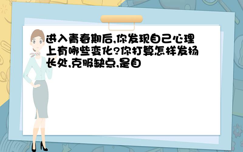 进入青春期后,你发现自己心理上有哪些变化?你打算怎样发扬长处,克服缺点,是自