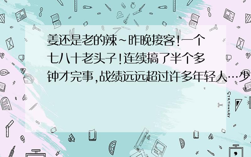 姜还是老的辣~昨晚接客!一个七八十老头子!连续搞了半个多钟才完事,战绩远远超过许多年轻人…少壮没能力,老大徒伤悲啊~