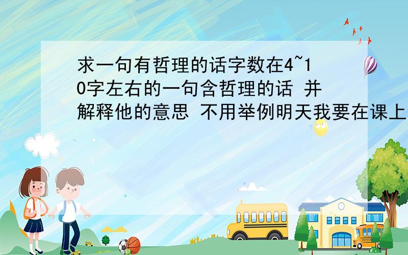 求一句有哲理的话字数在4~10字左右的一句含哲理的话 并解释他的意思 不用举例明天我要在课上说的 时间30秒左右 求一句