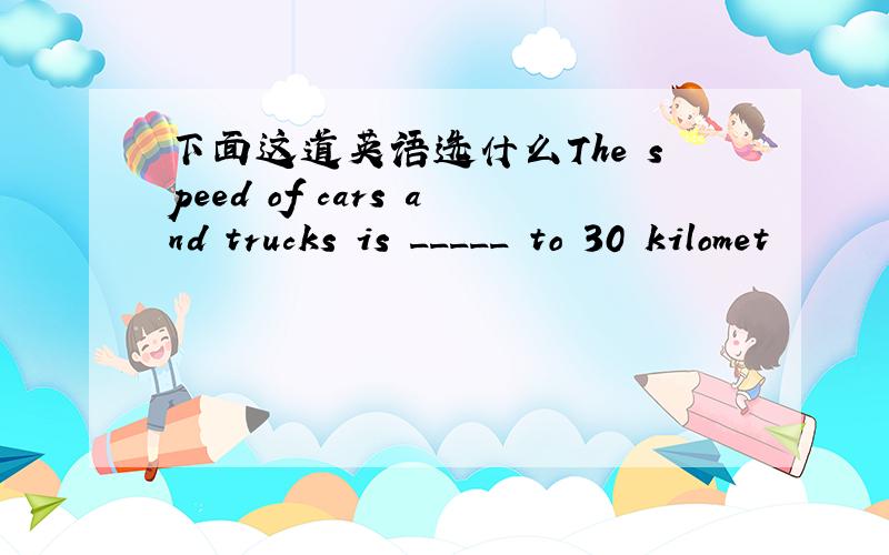 下面这道英语选什么The speed of cars and trucks is _____ to 30 kilomet