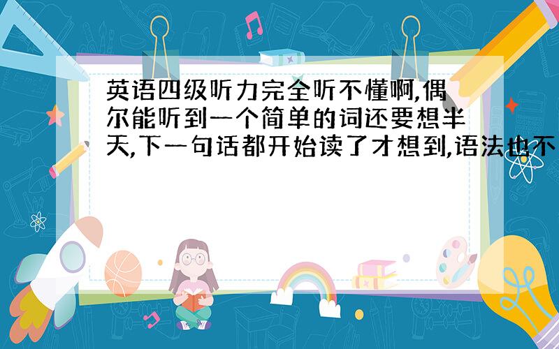 英语四级听力完全听不懂啊,偶尔能听到一个简单的词还要想半天,下一句话都开始读了才想到,语法也不太懂,怎么办