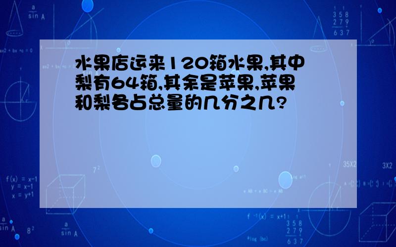 水果店运来120箱水果,其中梨有64箱,其余是苹果,苹果和梨各占总量的几分之几?