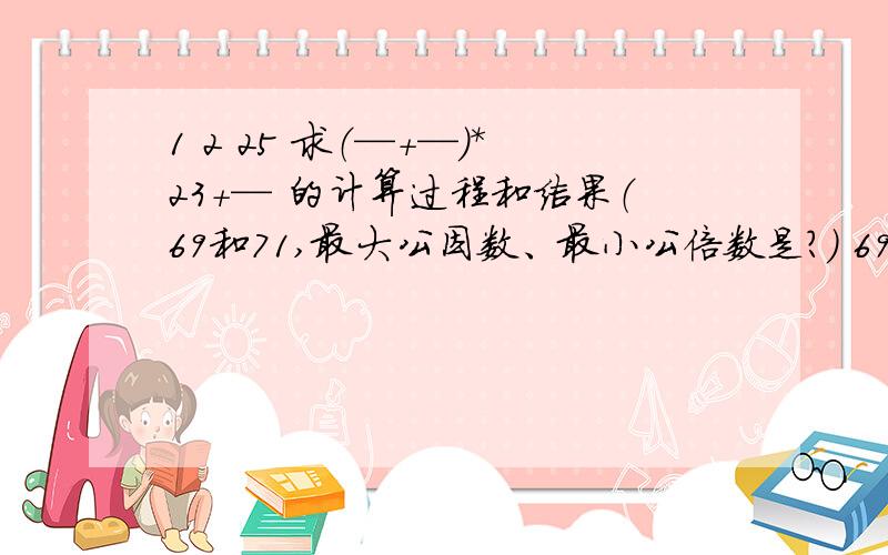 1 2 25 求（—+—）*23+— 的计算过程和结果（69和71,最大公因数、最小公倍数是?） 69 71 71