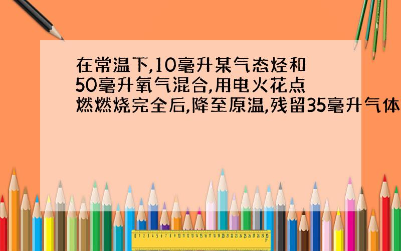 在常温下,10毫升某气态烃和50毫升氧气混合,用电火花点燃燃烧完全后,降至原温,残留35毫升气体.