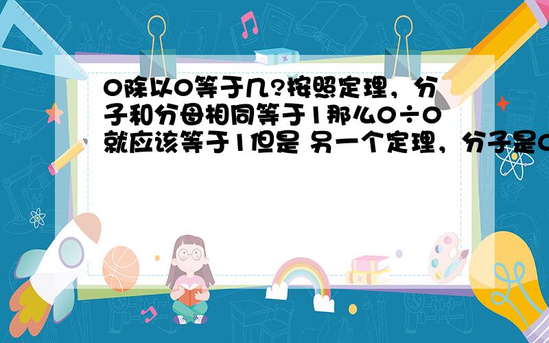 0除以0等于几?按照定理，分子和分母相同等于1那么0÷0就应该等于1但是 另一个定理，分子是0的任何数得数都是0那么0÷