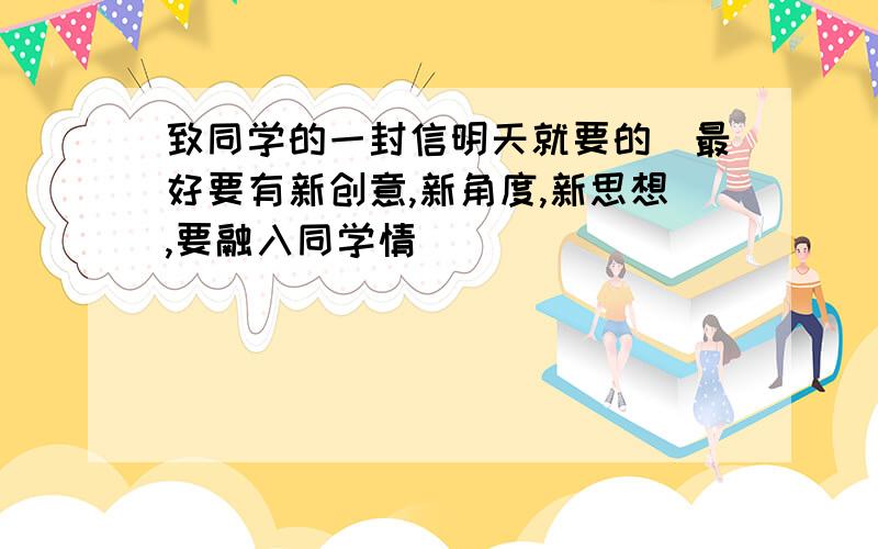 致同学的一封信明天就要的（最好要有新创意,新角度,新思想,要融入同学情）