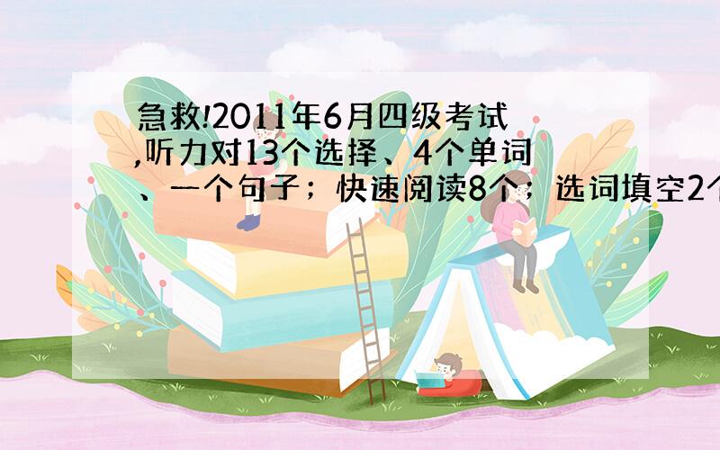 急救!2011年6月四级考试,听力对13个选择、4个单词、一个句子；快速阅读8个；选词填空2个；仔细阅读5个；