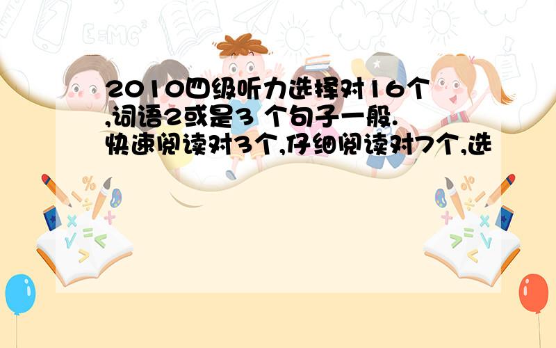 2010四级听力选择对16个,词语2或是3 个句子一般.快速阅读对3个,仔细阅读对7个,选