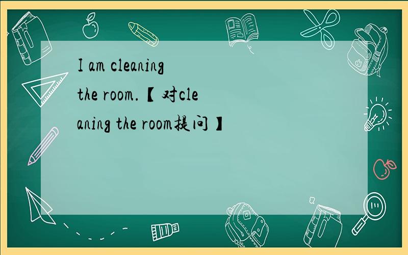 I am cleaning the room.【对cleaning the room提问】