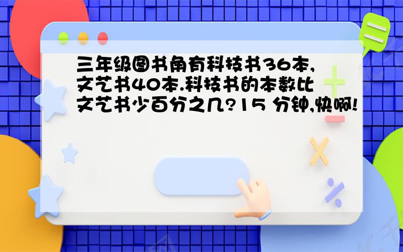 三年级图书角有科技书36本,文艺书40本.科技书的本数比文艺书少百分之几?15 分钟,快啊!