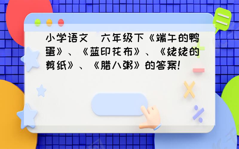 小学语文（六年级下《端午的鸭蛋》、《蓝印花布》、《姥姥的剪纸》、《腊八粥》的答案!