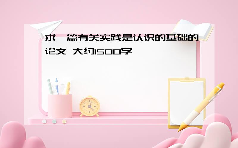 求一篇有关实践是认识的基础的论文 大约1500字