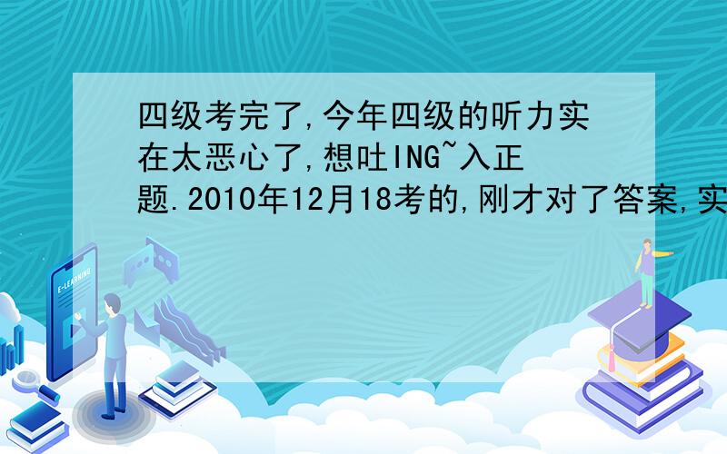 四级考完了,今年四级的听力实在太恶心了,想吐ING~入正题.2010年12月18考的,刚才对了答案,实在是不会算额~听力