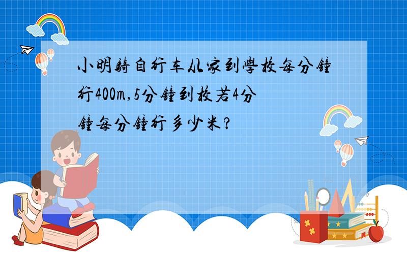 小明骑自行车从家到学校每分钟行400m,5分钟到校若4分钟每分钟行多少米?