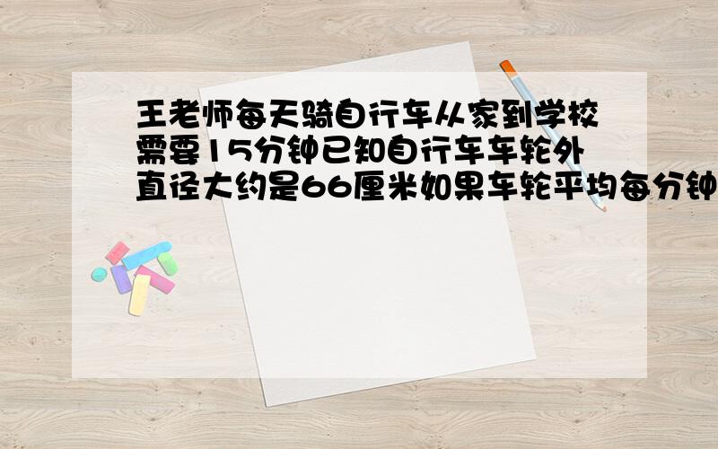 王老师每天骑自行车从家到学校需要15分钟已知自行车车轮外直径大约是66厘米如果车轮平均每分钟转