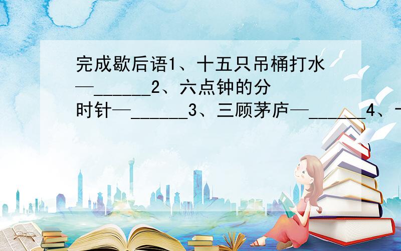 完成歇后语1、十五只吊桶打水—______2、六点钟的分时针—______3、三顾茅庐—______4、十步九回头—__