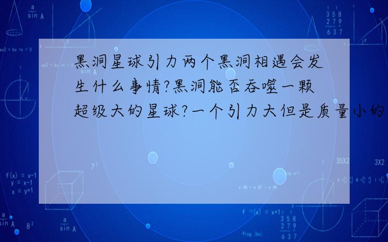 黑洞星球引力两个黑洞相遇会发生什么事情?黑洞能否吞噬一颗超级大的星球?一个引力大但是质量小的星球与一个引力小但质量大的星