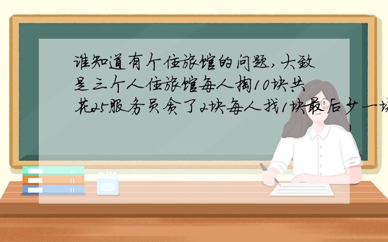 谁知道有个住旅馆的问题,大致是三个人住旅馆每人掏10块共花25服务员贪了2块每人找1块最后少一块,