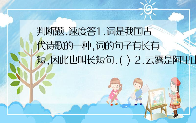 判断题.速度答1.词是我国古代诗歌的一种,词的句子有长有短,因此也叫长短句.( ) 2.云雾是阿里山的四大奇观.( )