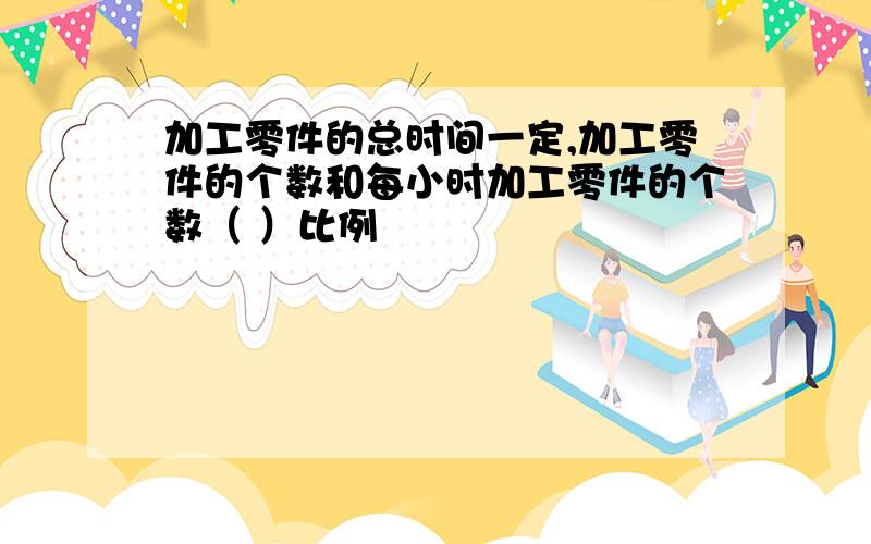 加工零件的总时间一定,加工零件的个数和每小时加工零件的个数（ ）比例