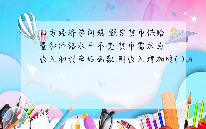 西方经济学问题 假定货币供给量和价格水平不变,货币需求为收入和利率的函数,则收入增加时( ).A