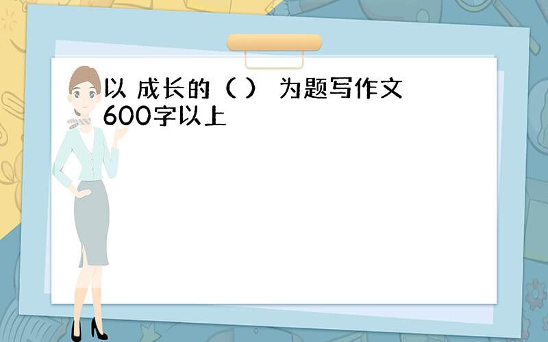 以 成长的（ ） 为题写作文600字以上