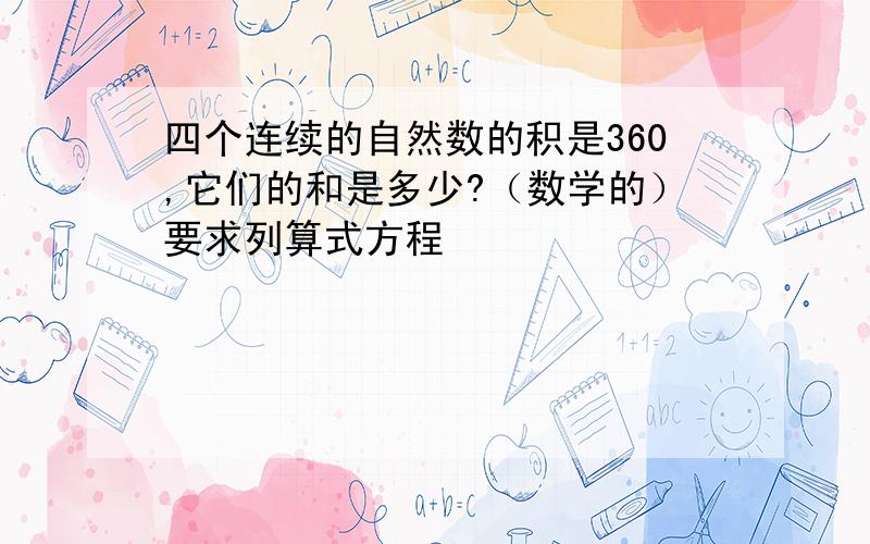 四个连续的自然数的积是360,它们的和是多少?（数学的）要求列算式方程