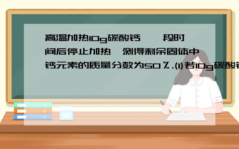 高温加热10g碳酸钙,一段时间后停止加热,测得剩余固体中钙元素的质量分数为50％.(1)若10g碳酸钙全部分解可产生多少