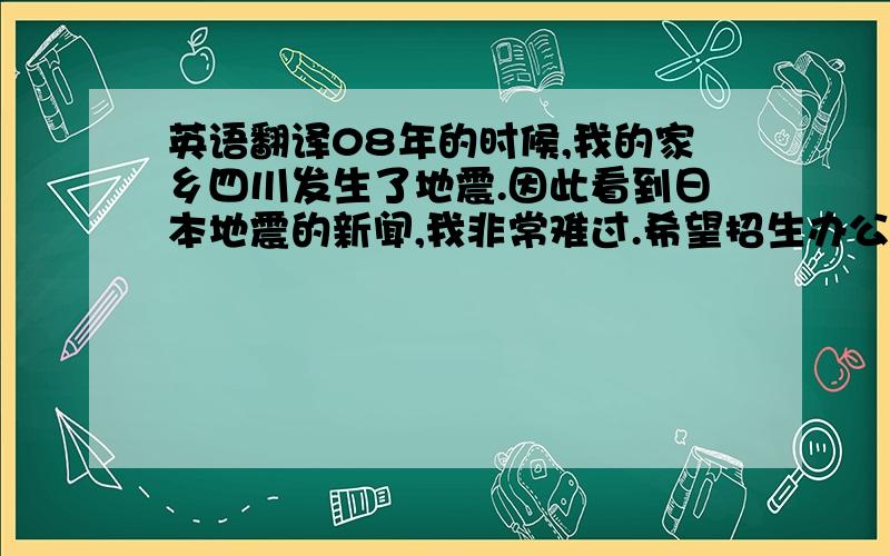 英语翻译08年的时候,我的家乡四川发生了地震.因此看到日本地震的新闻,我非常难过.希望招生办公室的各位老师注意安全.虽然