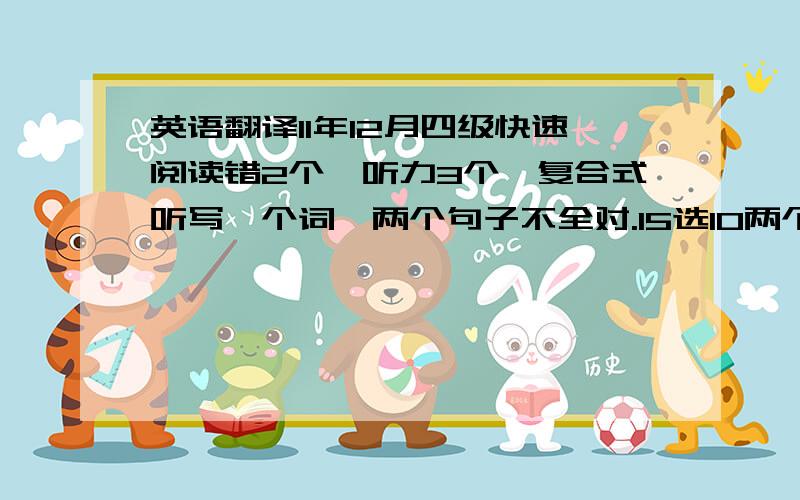 英语翻译11年12月四级快速阅读错2个,听力3个,复合式听写一个词,两个句子不全对.15选10两个,深入阅读3个,完型5