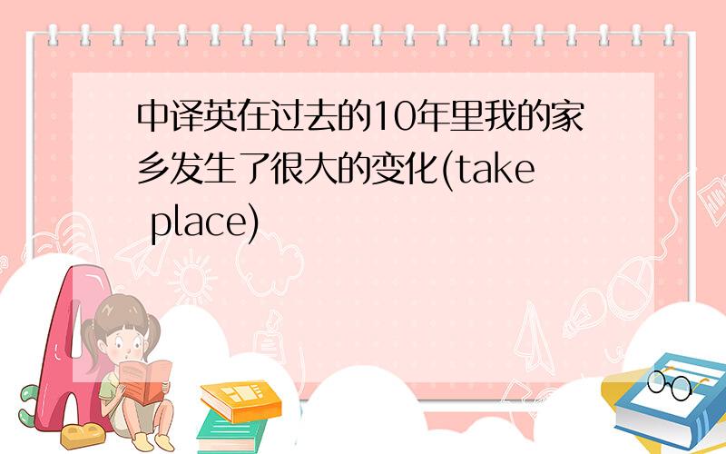 中译英在过去的10年里我的家乡发生了很大的变化(take place)