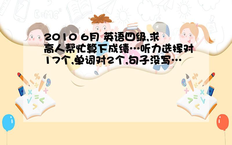 2010 6月 英语四级,求高人帮忙算下成绩…听力选择对17个,单词对2个,句子没写…