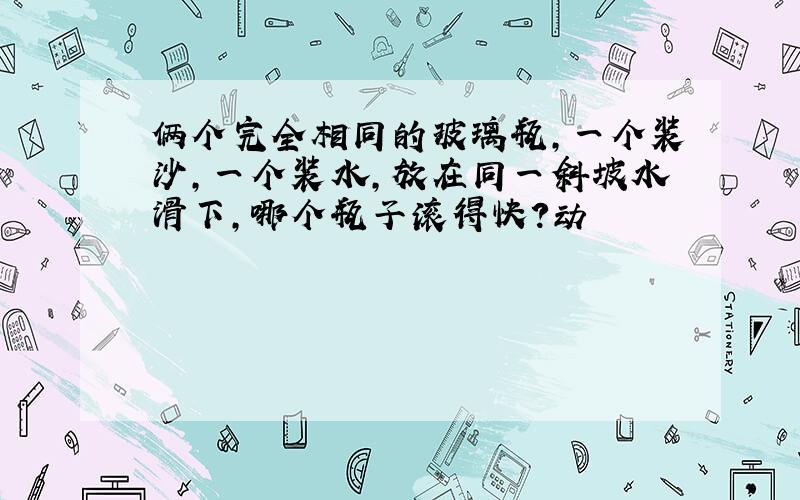 俩个完全相同的玻璃瓶,一个装沙,一个装水,放在同一斜坡水滑下,哪个瓶子滚得快?动