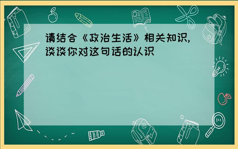 请结合《政治生活》相关知识,谈谈你对这句话的认识