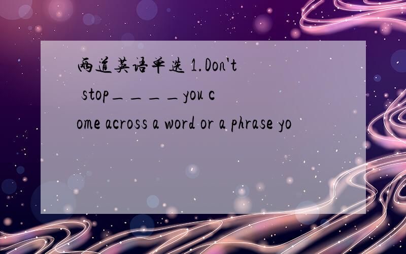 两道英语单选 1.Don't stop____you come across a word or a phrase yo