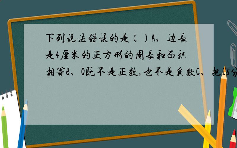 下列说法错误的是（）A、边长是4厘米的正方形的周长和面积相等B、0既不是正数,也不是负数C、把15分解质因数是15=3×